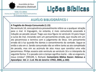 Assembléia de Deus
Ministério Shekinah
A Tragédia do Desejo Consumado (1.15)
No versículo 14, concupiscência provavelmente refere-se a qualquer atração
para o mal. A linguagem, no entanto, é mais comumente associada à
indução ao pecado sexual. Tiago usa essa figura no versículo 15 para traçar
o curso do mal, iniciando com um pensamento errado, que resulta em um
ato pecaminoso e termina com o julgamento de Deus. Um pensamento
errado dá à luz quando lhe damos o consentimento da vontade. Segue-se
então o ato em si. Sendo consumado não se refere tanto ao ato completado
do pecado, mas sim ao acúmulo de atos maus que constitui uma vida
pecaminosa. Philips associa este versículo ao versículo 16 e o interpreta da
seguinte forma: 'E o pecado com o tempo significa morte - não se enganem,
meus irmãos!' (TAYLOR, S. Richard. Comentário Bíblico Bacon: Hebreus a
Apocalipse. Vol. 2. 1.ed. Rio de Janeiro: CPAD, 2006, p.160).
 