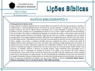 Assembléia de Deus
Ministério Shekinah
A Tentação Vem de Dentro (1.14)
Tiago conhecia os poderes sobrenaturais do mal que agiam no mundo (cf. 3.6), mas aqui ele procura ressaltar o
envolvimento e a responsabilidade pessoal do homem ao cometer pecados. O engodo do mal está em nossa
própria natureza. Ele está de alguma forma entrelaçado com a nossa liberdade. A questão é: 'Será que eu
preferiria ser livre, tentado e ter a possibilidade de vitória ou ser um 'bom' robô?' O robô está livre de tentação,
mas ele também não conhece a dignidade da liberdade ou o desafio do conflito e não conhece nada acerca da
imensa alegria quando vencemos uma batalha. Tiago diz que cada um é atraído e engodado pela sua própria
concupiscência. Essa palavra epithumia ('desejo', RSV) pode ter um significado neutro, nem bom nem mal. Assim,
H. Orton Wiley escreve: 'Todo apetite nunca se controla, mas está sujeito ao controle. Por isso o apóstolo Paulo diz:
'Antes, subjugo o meu corpo e o reduzo à servidão, para que, pregando aos outros, eu mesmo não venha de
alguma maneira a ficar reprovado' (1 Co 9.27)'. Este talvez seja o sentido que Tiago emprega aqui. No entanto, na
maioria dos casos no Novo Testamento, epithumia tem implicações maléficas. Se for o caso aqui, quando um
homem é seduzido para longe do caminho reto, isso ocorre por causa de um desejo errado. Tasker escreve: 'Este
versículo, na verdade, confirma a doutrina do pecado original. Tiago certamente teria concordado com a
declaração de que 'a imaginação do coração do homem é má desde a sua meninice' (Gn 8.21). Desejos
concupiscentes, como nosso Senhor ensinou de maneira tão clara (Mt 5.28), são pecaminosos mesmo quando
ainda não se concretizaram em ações lascivas'. Se essa interpretação for verdadeira, há aqui mais uma dimensão
na origem da tentação. Desejos errados podem ser errados não somente porque são incontrolados, mas porque, à
parte da presença santificadora do Espírito, eles são carnais (TAYLOR, S. Richard. Comentário Bíblico Beacon:
Hebreus a Apocalipse. Vol. 2. 1.ed. Rio de Janeiro: CPAD, 2006, pp.159-60).
 