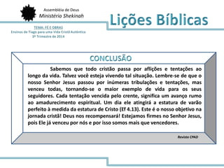Assembléia de Deus
Ministério Shekinah
Revista CPAD
Sabemos que todo cristão passa por aflições e tentações ao
longo da vida. Talvez você esteja vivendo tal situação. Lembre-se de que o
nosso Senhor Jesus passou por inúmeras tribulações e tentações, mas
venceu todas, tornando-se o maior exemplo de vida para os seus
seguidores. Cada tentação vencida pelo crente, significa um avanço rumo
ao amadurecimento espiritual. Um dia ele atingirá a estatura de varão
perfeito à medida da estatura de Cristo (Ef 4.13). Este é o nosso objetivo na
jornada cristã! Deus nos recompensará! Estejamos firmes no Senhor Jesus,
pois Ele já venceu por nós e por isso somos mais que vencedores.
 