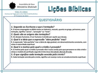 Assembléia de Deus
Ministério Shekinah
1. Segundo as Escrituras o que é tentação?
R. O termo empregado na Bíblia tanto no hebraico, massah, quanto no grego, peirasmos, para
tentação, significa "prova", "provação" ou "teste".
2. Quais são as origens das tentações?
R. Os desejos humanos. O ser humano é atraído por aquilo que deseja.
3. Qual é a ideia que a expressão "obra perfeita" traz?
R. A expressão "obra perfeita" traz a ideia de algo gradual, em desenvolvimento constante, com
vistas à maturidade espiritual.
4. Qual é o motivo pelo qual o cristão é provado?
R. O motivo pelo qual o cristão é provado não é outro senão para que persevere na vida cristã e
atinja o modelo de perfeição segundo Cristo Jesus (Sl 119.67; Hb 5.8; Ef 4.13).
5. O que significa cada tentação vencida pelo crente?
R. Cada tentação vencida pelo crente, significa um avanço rumo ao amadurecimento espiritual.
 