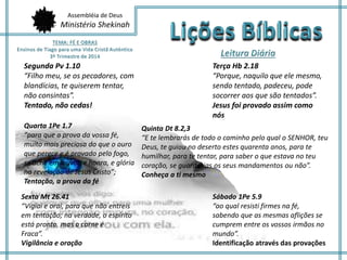 Assembléia de Deus
Ministério Shekinah
Segunda Pv 1.10
“Filho meu, se os pecadores, com
blandícias, te quiserem tentar,
não consintas”.
Tentado, não cedas!
Terça Hb 2.18
“Porque, naquilo que ele mesmo,
sendo tentado, padeceu, pode
socorrer aos que são tentados”.
Jesus foi provado assim como
nós
Quarta 1Pe 1.7
“para que a prova da vossa fé,
muito mais preciosa do que o ouro
que perece e é provado pelo fogo,
se ache em louvor, e honra, e glória
na revelação de Jesus Cristo”;
Tentação, a prova da fé
Sexta Mt 26.41
“Vigiai e orai, para que não entreis
em tentação; na verdade, o espírito
está pronto, mas a carne é
Fraca”.
Vigilância e oração
Quinta Dt 8.2,3
“E te lembrarás de todo o caminho pelo qual o SENHOR, teu
Deus, te guiou no deserto estes quarenta anos, para te
humilhar, para te tentar, para saber o que estava no teu
coração, se guardarias os seus mandamentos ou não”.
Conheça a ti mesmo
Sábado 1Pe 5.9
“ao qual resisti firmes na fé,
sabendo que as mesmas aflições se
cumprem entre os vossos irmãos no
mundo”.
Identificação através das provações
 