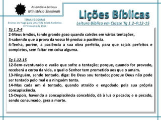 Assembléia de Deus
Ministério Shekinah
Tg 1.2-4
2-Meus irmãos, tende grande gozo quando cairdes em várias tentações,
3-sabendo que a prova da vossa fé produz a paciência.
4-Tenha, porém, a paciência a sua obra perfeita, para que sejais perfeitos e
completos, sem faltar em coisa alguma.
Tg 1.12-15
12-Bem-aventurado o varão que sofre a tentação; porque, quando for provado,
receberá a coroa da vida, a qual o Senhor tem prometido aos que o amam.
13-Ninguém, sendo tentado, diga: De Deus sou tentado; porque Deus não pode
ser tentado pelo mal e a ninguém tenta.
14-Mas cada um é tentado, quando atraído e engodado pela sua própria
concupiscência.
15-Depois, havendo a concupiscência concebido, dá à luz o pecado; e o pecado,
sendo consumado, gera a morte.
 