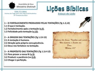 Assembléia de Deus
Ministério Shekinah
1 – O FORTALECIMENTO PRODUZIDO PELAS TENTAÇÕES (Tg 1.2,12)
1.1 O que é tentação.
1.2 Fortalecimento após a tentação (v.2).
1.3 Felicidade pela tentação (v.12).
2 – A ORIGEM DAS TENTAÇÕES (Tg 1.13-15)
2.1 A tentação é humana.
2.2 Atração pela própria concupiscência.
2.3 Deus nos fortalece na tentação.
3 – A PROPÓSITO DAS TENTAÇÕES (Tg 1.3,4-12)
3.1 Para provar a nossa fé (v.3).
3.2 Produzir a paciência (vv.3,4).
3.3 Chegar à perfeição.
 
