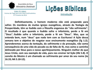 Assembléia de Deus
Ministério Shekinah
Definitivamente, o homem moderno não está preparado para
sofrer. Os membros de muitas igrejas evangélicas, através da Teologia da
Prosperidade, têm se iludido com a filosofia enganosa do "não sofrimento".
O resultado é que quando o iludido sofre o infortúnio, perde a fé em
"Deus".iiludido sofre o infortúnio, perde a fé em "Deus". Mas, que se
entenda bem, num "deus" que nada tem com as Escrituras! A lição dessa
semana tem o objetivo de resgatar esse ensinamento evangélico (Tg 1.2).
Aprenderemos acerca da tentação, do sofrimento e da provação, não como
consequência de uma vida de pecado ou de falta de fé, mas como o caminho
delineado por Deus para o nosso aperfeiçoamento. Ninguém melhor do que
Jesus Cristo, com seu exemplo de vida, para nos ensinar tal lição (Hb 5.8). O
convite do Mestre é um chamado ao sofrimento por amor do seu nome (Jo
16.33; Mt 5.10-12).
 