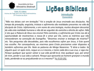 Assembléia de Deus
Ministério Shekinah
“Não nos deixes cair em tentação.” Foi a oração de Jesus ensinada aos discípulos. No
tempo da provação, angústia, tristeza e sofrimento são realidades presentes na vida do
discípulo de Cristo. Infelizmente, e em nome de uma teologia, muitos desejam descartar
da vida esta realidade humana e não dá ao seguidor do caminho o direito de sofrer. Não
é isto que a Palavra de Deus nos ensina! Pelo contrário, o sofrimento por Cristo nos dá a
oportunidade de mostrarmos a nossa fé e amor por Ele, como os mártires que não
retrocederam na convicção do Evangelho. “Devemos ensinar a teologia da miséria?”
etc. Tais perguntas são descabidas, pois não escolhemos sofrer por Jesus, é Este quem
nos escolhe. Por consequência, ao vivermos para Cristo precisamos estar dispostos a
também sofrermos por Ele. Note as palavras do Meigo Nazareno: “E dizia a todos: Se
alguém quer vir após mim, negue-se a si mesmo, e tome cada dia a sua cruz, e siga-me.
Porque qualquer que quiser salvar a sua vida perdê-la-á; mas qualquer que, por amor
de mim, perder a sua vida a salvará. Porque que aproveita ao homem granjear o mundo
todo, perdendo-se ou prejudicando-se a si mesmo?” (Lc 9.23-25).
 