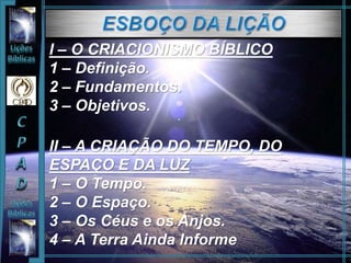 I – O CRIACIONISMO BÍBLICO
1 – Definição.
2 – Fundamentos.
3 – Objetivos.
II – A CRIAÇÃO DO TEMPO, DO
ESPAÇO E DA LUZ
1 – O Tempo.
2 – O Espaço.
3 – Os Céus e os Anjos.
4 – A Terra Ainda Informe
 