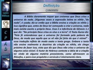 A Bíblia claramente requer que creiamos que Deus criou o
universo do nada. (Algumas vezes a expressão latina ex nihilo ,”do
nada”, é usada; diz-se então que a Bíblia ensina a criação ex nihilo ).
Isso significa que, antes de Deus ter começado a criar o universo, nada
mais existia exceto o próprio Deus. Essa é a inferência de Gênesis 1.1
que diz: “No princípio Deus criou os céus e a terra”. O Texto Áureo diz:
“Pela fé entendemos que o universo foi formado pela palavra de
Deus, de modo que aquilo que se vê não foi feito do que é visível” -
essa tradução reflete de modo exato o texto grego. Embora o texto
não ensine realmente a doutrina da criação ex nihilo, ele chega
próximo de fazer isso, visto que diz que Deus não criou o universo de
alguma coisa visível. O Autor de Hebreus contesta a idéia de a criação
ter vindo de alguma matéria preexistente, como afirmavam os
filósofos, e para esse propósito o versículo é inteiramente claro.
 
