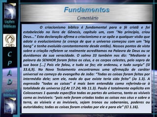 O criacionismo bíblico é fundamental para a fé cristã e foi
estabelecido no livro de Gênesis, capítulo um, com "No princípio, criou
Deus..." Esta declaração afirma o criacionismo e se opõe a qualquer visão que
adote o evolucionismo (a crença de que o universo começou com um "big
bang" e tenha evoluído constantemente desde então). Nossos pontos de vista
sobre a criação refletem se realmente acreditamos na Palavra de Deus ou se
duvidamos da sua veracidade. O salmo 33 também nos diz: “Mediante a
palavra do SENHOR foram feitos os céus, e os corpos celestes, pelo sopro de
sua boca [...] Pois ele falou, e tudo se fez; ele ordenou, e tudo surgiu” (Sl
33.6,9). No Novo Testamento encontramos uma afirmação de caráter
universal no começo do evangelho de João: “Todas as coisas foram feitas por
intermédio dele; sem ele, nada do que existe teria sido feito” (Jo 1.3). A
expressão “todas as coisas” é mais bem entendida como referindo-se à
totalidade do universo (cf.At 17.24; Hb 11.3). Paulo é totalmente explícito em
Colossenses 1 quando especifica todas as partes do universo, tanto as visíveis
como as invisíveis: “pois nele foram criadas todas as coisas nos céus e sobre a
terra, as visíveis e as invisíveis, sejam tronos ou soberanias, poderes ou
autoridades; todas as coisas foram criadas por ele e para ele” (Cl 1.16).
 