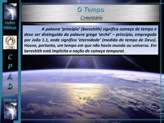 A palavra ‘princípio’ (bereshith) significa começo de tempo e
deve ser distinguida da palavra grega ‘arché’ – princípio, empregada
por João 1.1, onde significa ‘eternidade’ (medida do tempo de Deus).
Houve, portanto, um tempo em que não havia mundo ou universo. Em
bereshith está implícita a noção de começo temporal.
 