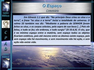 Em Gênesis 1.1 que diz: “No princípio Deus criou os céus e a
terra”, a frase “os céus e a terra” inclui a totalidade do universo. O
salmo 33 também nos diz: “Mediante a palavra do SENHOR foram
feitos os céus, e os corpos celestes, pelo sopro de sua boca [...] Pois ele
falou, e tudo se fez; ele ordenou, e tudo surgiu” (Sl 33.6,9). O céu, que
é no mínimo espaço entre a matéria, sem espaço todos os objetos
ficariam estáticos, pois até mesmo entre os átomos existe espaço, pois
sem espaço não há movimento, e sem movimento não há ação, e sem
ação não existe vida.
 