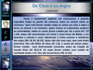 Paulo é totalmente explícito em Colossenses 1 quando
especifica todas as partes do universo, tanto as visíveis como as
invisíveis: “pois nele foram criadas todas as coisas nos céus e sobre a
terra, as visíveis e as invisíveis, sejam tronos ou soberanias, poderes
ou autoridades; todas as coisas foram criadas por ele e para ele” (Cl
1.16). Anjos são encontrados em trinta e cinco livros da Bíblia, e em
duzentas e setenta e cinco referências e Cristo ensinou a existência
dos anjos (Mt 18.10; 26.53). Anjos não são uma raça, mas uma hoste
[exército]. Eles são filhos de Deus (Jó 1.6), e nunca de outros anjos.
Foram criados num determinado momento, antes da criação do
mundo físico (Jó 38.6,7). Os anjos foram criados num estado de
santidade (Judas 1.6). Eles são inumeráveis (Hb 12.22).
 