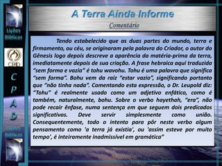 Tendo estabelecido que as duas partes do mundo, terra e
firmamento, ou céu, se originaram pela palavra do Criador, o autor do
Gênesis logo depois descreve a aparência da matéria-prima da terra,
imediatamente depois de sua criação. A frase hebraica aqui traduzida
“sem forma e vazia” é tohu wavohu. Tohu é uma palavra que significa
“sem forma”. Bohu vem da raiz “estar vazio”, significando portanto
que “não tinha nada”. Comentando esta expressão, o Dr. Leupold diz:
“Tohu” é realmente usado como um adjetivo enfático, como é
também, naturalmente, bohu. Sobre o verbo hayethah, “era”, não
pode recair ênfase, numa sentença em que seguem dois predicados
significativos. Deve servir simplesmente como união.
Consequentemente, todo o intento para pôr neste verbo algum
pensamento como 'a terra já existia', ou 'assim esteve por muito
tempo', é inteiramente inadmissível em gramática”
 