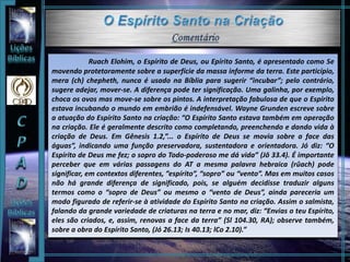 Ruach Elohim, o Espírito de Deus, ou Epírito Santo, é apresentado como Se
movendo protetoramente sobre a superfície da massa informe da terra. Este particípio,
mera (ch) chepheth, nunca é usado na Bíblia para sugerir “incubar”; pelo contrário,
sugere adejar, mover-se. A diferença pode ter significação. Uma galinha, por exemplo,
choca os ovos mas move-se sobre os pintos. A interpretação fabulosa de que o Espírito
estava incubando o mundo em embrião é indefensável. Wayne Grunden escreve sobre
a atuação do Espírito Santo na criação: “O Espírito Santo estava também em operação
na criação. Ele é geralmente descrito como completando, preenchendo e dando vida à
criação de Deus. Em Gênesis 1.2,”... o Espírito de Deus se movia sobre a face das
águas”, indicando uma função preservadora, sustentadora e orientadora. Jó diz: “O
Espírito de Deus me fez; o sopro do Todo-poderoso me dá vida” (Jô 33.4). É importante
perceber que em várias passagens do AT a mesma palavra hebraica (rûach) pode
significar, em contextos diferentes, ”espírito”, “sopro” ou “vento”. Mas em muitos casos
não há grande diferença de significado, pois, se alguém decidisse traduzir alguns
termos como o “sopro de Deus” ou mesmo o “vento de Deus”, ainda pareceria um
modo figurado de referir-se à atividade do Espírito Santo na criação. Assim o salmista,
falando da grande variedade de criaturas na terra e no mar, diz: “Envias o teu Espírito,
eles são criados, e, assim, renovas a face da terra” (Sl 104.30, RA); observe também,
sobre a obra do Espírito Santo, (Jó 26.13; Is 40.13; lCo 2.10).”
 