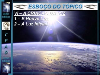 VI – A CRIAÇÃO DA LUZ
1 – E Houve Luz.
2 – A Luz Inicial.
 