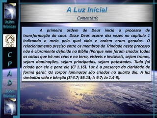 A primeira ordem de Deus inicia o processo de
transformação do caos. Disse Deus ocorre dez vezes no capítulo 1
indicando o meio pelo qual vida e ordem eram gerados. O
relacionamento preciso entre os membros da Trindade neste processo
não é claramente definido na Bíblia (Porque nele foram criadas todas
as coisas que há nos céus e na terra, visíveis e invisíveis, sejam tronos,
sejam dominações, sejam principados, sejam potestades. Tudo foi
criado por ele e para ele (Cl 1.16). Luz é a presença da claridade de
forma geral. Os corpos luminosos são criados no quarto dia. A luz
simboliza vida e bênção (Sl 4.7; 56.13; Is 9.7; Jo 1.4-5).
 
