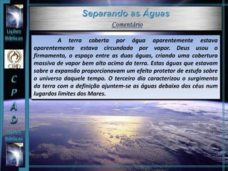 A terra coberta por água aparentemente estava
aparentemente estava circundada por vapor. Deus usou o
firmamento, o espaço entre as duas águas, criando uma cobertura
massiva de vapor bem alto acima da terra. Estas águas que estavam
sobre a expansão proporcionavam um efeito protetor de estufa sobre
o universo daquele tempo. O terceiro dia caracterizou o surgimento
da terra com a definição ajuntem-se as águas debaixo dos céus num
lugardos limites dos Mares.
 