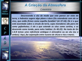 Descrevendo o céu do modo que este parece ser visto da
terra, o hebraico sugere algo plano e duro (Ou estendeste com ele os
céus, que estão firmes como espelho fundido? (Jó 37.18); Ele é o que
está assentado sobre o círculo da terra, cujos moradores são para ele
como gafanhotos; é ele o que estende os céus como cortina, e os
desenrola como tenda, para neles habitar; (Is 40.22). No texto de Gn
1.6-8 temos uma referência ambígua à atmosfera ou ao céu (ou a
ambos). Aqui, faz separação entre nuvens de chuva e rios e mares.
 