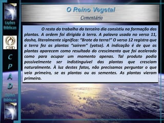 O resto do trabalho do terceiro dia consistiu na formação das
plantas. A ordem foi dirigida à terra. A palavra usada no verso 11,
dasha, literalmente significa: “Brote da terra!” O verso 12 registra que
a terra fez as plantas “saírem” (yatsa). A indicação é de que as
plantas aparecem como resultado do crescimento que foi acelerado
como para ocupar um momento apenas. Tal produto podia
possivelmente ser indistinguível das plantas que cresciam
naturalmente. À luz destes fatos, não precisamos perguntar o que
veio primeiro, se as plantas ou as sementes. As plantas vieram
primeiro.
 