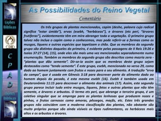 Os três grupos de plantas mencionados, capim (deshe, palavra cujo radical
significa “estar úmido”), ervas (esebh, “herbáceos”), e árvores (ets peri, “árvores
frutíferas”), evidentemente têm em mira abranger toda a vegetação. O primeiro grupo
talvez não inclua o capim como o conhecemos, mas pode referir-se a formas como os
musgos, líquens e outras espécies que tapetizam o chão. Que os membros do segundo
grupo são distintos daqueles do primeiro, é evidente pelas passagens de II Reis 19:26 e
Isaías 37:27 (14), (15), onde eles são mais uma vez mencionados separadamente numa
enumeração. Também os membros do segundo grupo são descritos como mazria zera -
“plantas que dão semente”. Dir-se-ia assim que os membros deste grupo sejam
destacados como “tendo semente”. É este grupo, esebh, mencionado no verso 29, como
dado ao homem juntamente com frutos e nozes para o seu alimento. A tradução “erva
do campo”, que é usada em Gênesis 3:18 para descrever parte do alimento dado ao
homem depois do pecado, é esta mesma esebh (16). Esebh é também usada em
Deuteronômio 11:15 para descrever o alimento dos animais (17). Assim, este segundo
grupo parece incluir tudo entre musgos, líquens, fetos e outras plantas que não têm
semente, e árvores e arbustos. O termo ets peri, que abrange o terceiro grupo, é um
coletivo singular que se emprega para as plantas lenhosas que produzem nozes e
pinhas, e frutos carnosos como amoras, pêssegos, maçãs, etc. Estes três grandes
grupos não coincidem com a moderna classificação das plantas, não obstante são
muito próprios porque são ainda visíveis os tipos rudimentares, os herbáceos mais
altos e os arbustos e árvores.
 