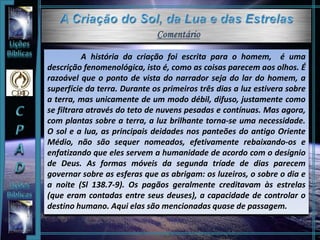 A história da criação foi escrita para o homem, é uma
descrição fenomenológica, isto é, como as coisas parecem aos olhos. É
razoável que o ponto de vista do narrador seja do lar do homem, a
superfície da terra. Durante os primeiros três dias a luz estivera sobre
a terra, mas unicamente de um modo débil, difuso, justamente como
se filtrara através do teto de nuvens pesadas e contínuas. Mas agora,
com plantas sobre a terra, a luz brilhante torna-se uma necessidade.
O sol e a lua, as principais deidades nos panteões do antigo Oriente
Médio, não são sequer nomeados, efetivamente rebaixando-os e
enfatizando que eles servem a humanidade de acordo com o desígnio
de Deus. As formas móveis da segunda tríade de dias parecem
governar sobre as esferas que as abrigam: os luzeiros, o sobre o dia e
a noite (Sl 138.7-9). Os pagãos geralmente creditavam às estrelas
(que eram contadas entre seus deuses), a capacidade de controlar o
destino humano. Aqui elas são mencionadas quase de passagem.
 