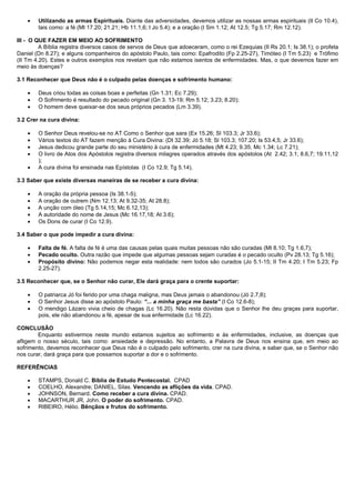• Utilizando as armas Espirituais. Diante das adversidades, devemos utilizar as nossas armas espirituais (II Co 10.4),
tais como: a fé (Mt 17.20; 21.21; Hb 11.1,6; I Jo 5.4); e a oração (I Sm 1.12; At 12.5; Tg 5.17; Rm 12.12).
III - O QUE FAZER EM MEIO AO SOFRIMENTO
A Bíblia registra diversos casos de servos de Deus que adoeceram, como o rei Ezequias (II Rs 20.1; Is 38.1); o profeta
Daniel (Dn 8.27); e alguns companheiros do apóstolo Paulo, tais como: Epafrodito (Fp 2.25-27), Timóteo (I Tm 5.23) e Trófimo
(II Tm 4.20). Estes e outros exemplos nos revelam que não estamos isentos de enfermidades. Mas, o que devemos fazer em
meio às doenças?
3.1 Reconhecer que Deus não é o culpado pelas doenças e sofrimento humano:
• Deus criou todas as coisas boas e perfeitas (Gn 1.31; Ec 7.29);
• O Sofrimento é resultado do pecado original (Gn 3. 13-19; Rm 5.12; 3.23; 8.20);
• O homem deve queixar-se dos seus próprios pecados (Lm 3.39).
3.2 Crer na cura divina:
• O Senhor Deus revelou-se no AT Como o Senhor que sara (Ex 15.26; Sl 103.3; Jr 33.6);
• Vários textos do AT fazem menção à Cura Divina: (Dt 32.39; Jó 5.18; Sl 103.3; 107.20; Is 53.4,5; Jr 33.6);
• Jesus dedicou grande parte do seu ministério à cura de enfermidades (Mt 4.23; 9.35; Mc 1.34; Lc 7.21);
• O livro de Atos dos Apóstolos registra diversos milagres operados através dos apóstolos (At 2.42; 3.1; 8.6,7; 19.11,12
);
• A cura divina foi ensinada nas Epístolas (I Co 12.9; Tg 5.14).
3.3 Saber que existe diversas maneiras de se receber a cura divina:
• A oração da própria pessoa (Is 38.1-5);
• A oração de outrem (Nm 12.13; At 9.32-35; At 28.8);
• A unção com óleo (Tg 5.14,15; Mc 6.12,13);
• A autoridade do nome de Jesus (Mc 16.17,18; At 3.6);
• Os Dons de curar (I Co 12.9).
3.4 Saber o que pode impedir a cura divina:
• Falta de fé. A falta de fé é uma das causas pelas quais muitas pessoas não são curadas (Mt 8.10; Tg 1.6,7);
• Pecado oculto. Outra razão que impede que algumas pessoas sejam curadas é o pecado oculto (Pv 28.13; Tg 5.16);
• Propósito divino: Não podemos negar esta realidade: nem todos são curados (Jo 5.1-15; II Tm 4.20; I Tm 5.23; Fp
2.25-27).
3.5 Reconhecer que, se o Senhor não curar, Ele dará graça para o crente suportar:
• O patriarca Jó foi ferido por uma chaga maligna, mas Deus jamais o abandonou (Jó 2.7,8);
• O Senhor Jesus disse ao apóstolo Paulo: “... a minha graça me basta” (I Co 12.6-8);
• O mendigo Lázaro vivia cheio de chagas (Lc 16.20). Não resta dúvidas que o Senhor lhe deu graças para suportar,
pois, ele não abandonou a fé, apesar de sua enfermidade (Lc 16.22).
CONCLUSÃO
Enquanto estivermos neste mundo estamos sujeitos ao sofrimento e às enfermidades, inclusive, as doenças que
afligem o nosso século, tais como: ansiedade e depressão. No entanto, a Palavra de Deus nos ensina que, em meio ao
sofrimento, devemos reconhecer que Deus não é o culpado pelo sofrimento, crer na cura divina, e saber que, se o Senhor não
nos curar, dará graça para que possamos suportar a dor e o sofrimento.
REFERÊNCIAS
• STAMPS, Donald C. Bíblia de Estudo Pentecostal. CPAD
• COELHO, Alexandre; DANIEL, Silas. Vencendo as aflições da vida. CPAD.
• JOHNSON, Bernard. Como receber a cura divina. CPAD.
• MACARTHUR JR, John. O poder do sofrimento. CPAD.
• RIBEIRO, Hélio. Bênçãos e frutos do sofrimento.
 