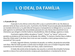 I. O IDEAL DA FAMÍLIA
2. O pecado (Gn 3).
O pecado é uma ofensa contra Deus (Rm 3.23), e o próximo (Mt 6.14). Ele afasta as
pessoas tanto de Deus como do outro. A primeira crise familiar foi provocada pela desobediência
ao mandato divino (Gn 3.11), pela falta de franqueza e transparência no diálogo (Gn 3.1-5,12,13), e
pelo egoísmo na satisfação das necessidades pessoais (Gn 3.6). Nesta crise encontram-se os
infortúnios que atingem a família hodierna: desobediência, falta de diálogo, egoísmo e medo.
O primeiro registro bíblico da palavra “medo”, “temor” ou “pavor” acha-se em
paralelo ao problema do mal moral ou da Queda. Diz a Bíblia: “E chamou o Senhor Deus a Adão e
disse-lhe: Onde estás? E ele disse: Ouvi a tua voz soar no jardim, e temi, porque estava nu, e
escondi-me” (Gn 3.9,10).
O medo, segundo Gênesis, é produto do pecado, ou melhor, da perda da comunhão
com Deus. Não há medo quando o crente está na relação certa com o Criador! Enquanto Adão
mantinha-se em harmonia e comunhão com Deus, nada o atemorizava.
O medo não existia antes da Queda, mas assumiu o controle das emoções humanas
quando a criatura fora suficientemente corajosa para desobedecer o mandamento divino!
 