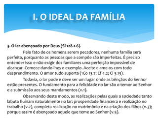 I. O IDEAL DA FAMÍLIA
3. O lar abençoado por Deus (Sl 128.1-6).
Pelo fato de os homens serem pecadores, nenhuma família será
perfeita, porquanto as pessoas que a compõe são imperfeitas. É preciso
entender isso e não exigir dos familiares uma perfeição impossível de
alcançar. Comece dando-lhes o exemplo. Aceite e ame-os com todo
desprendimento. O amor tudo suporta (1Co 13.7; Ef 4.2; Cl 3.13).
Todavia, o lar pode e deve ser um lugar onde as bênçãos do Senhor
estão presentes. O fundamento para a felicidade no lar são o temor ao Senhor
e a submissão aos seus mandamentos (v.1).
Observando deste modo, as realizações pelas quais a sociedade tanto
labuta fluíriam naturalmente no lar: prosperidade financeira e realização no
trabalho (v.2), completa realização no matrimônio e na criação dos filhos (v.3);
porque assim é abençoado aquele que teme ao Senhor (v.5).
 