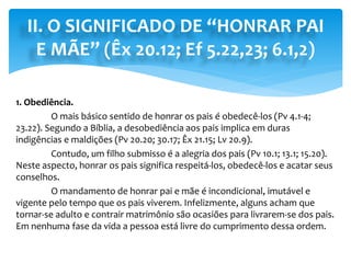 II. O SIGNIFICADO DE “HONRAR PAI
E MÃE” (Êx 20.12; Ef 5.22,23; 6.1,2)
1. Obediência.
O mais básico sentido de honrar os pais é obedecê-los (Pv 4.1-4;
23.22). Segundo a Bíblia, a desobediência aos pais implica em duras
indigências e maldições (Pv 20.20; 30.17; Êx 21.15; Lv 20.9).
Contudo, um filho submisso é a alegria dos pais (Pv 10.1; 13.1; 15.20).
Neste aspecto, honrar os pais significa respeitá-los, obedecê-los e acatar seus
conselhos.
O mandamento de honrar pai e mãe é incondicional, imutável e
vigente pelo tempo que os pais viverem. Infelizmente, alguns acham que
tornar-se adulto e contrair matrimônio são ocasiões para livrarem-se dos pais.
Em nenhuma fase da vida a pessoa está livre do cumprimento dessa ordem.
 