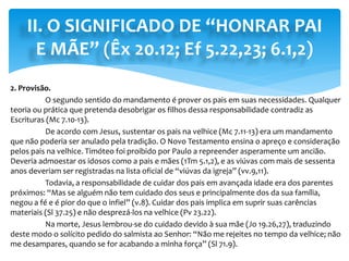 II. O SIGNIFICADO DE “HONRAR PAI
E MÃE” (Êx 20.12; Ef 5.22,23; 6.1,2)
2. Provisão.
O segundo sentido do mandamento é prover os pais em suas necessidades. Qualquer
teoria ou prática que pretenda desobrigar os filhos dessa responsabilidade contradiz as
Escrituras (Mc 7.10-13).
De acordo com Jesus, sustentar os pais na velhice (Mc 7.11-13) era um mandamento
que não poderia ser anulado pela tradição. O Novo Testamento ensina o apreço e consideração
pelos pais na velhice. Timóteo foi proibido por Paulo a repreender asperamente um ancião.
Deveria admoestar os idosos como a pais e mães (1Tm 5.1,2), e as viúvas com mais de sessenta
anos deveriam ser registradas na lista oficial de “viúvas da igreja” (vv.9,11).
Todavia, a responsabilidade de cuidar dos pais em avançada idade era dos parentes
próximos: “Mas se alguém não tem cuidado dos seus e principalmente dos da sua família,
negou a fé e é pior do que o infiel” (v.8). Cuidar dos pais implica em suprir suas carências
materiais (Sl 37.25) e não desprezá-los na velhice (Pv 23.22).
Na morte, Jesus lembrou-se do cuidado devido à sua mãe (Jo 19.26,27), traduzindo
deste modo o solícito pedido do salmista ao Senhor: “Não me rejeites no tempo da velhice; não
me desampares, quando se for acabando a minha força” (Sl 71.9).
 
