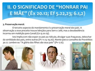 II. O SIGNIFICADO DE “HONRAR PAI
E MÃE” (Êx 20.12; Ef 5.22,23; 6.1,2)
3. Preservação moral.
O terceiro aspecto do mandamento é a preservação moral dos pais. A
observação a esse preceito trouxe bênçãos para Sem e Jafé, mas a desobediência
incorreu em maldição para Canaã (Gn 9.20-29).
Isto implica em não expor os pais ao ridículo, divulgar suas fraquezas, debochar
da senilidade dos pais, entre outras (Pv 11.13; 19.26). Atente para o conselho de Provérbios
30.17. Lembre-se: “A glória dos filhos são seus pais” (Pv 17.6).
 