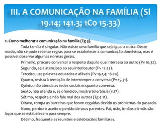 III. A COMUNICAÇÃO NA FAMÍLIA (Sl
19.14; 141.3; 1Co 15.33)
2. Como melhorar a comunicação na família (Tg 3).
Toda família é singular. Não existe uma família que seja igual a outra. Deste
modo, não se pode receitar regras para se estabelecer a comunicação doméstica, mas é
possível observar algumas normas gerais.
Primeiro, procure conversar a respeito daquilo que interessa ao outro (Pv 10.32).
Segundo, seja atencioso ao seu interlocutor (Pv 15.23).
Terceiro, use palavras educadas e afáveis (Pv 15.1,4; 16.24).
Quarto, resista à tentação de interromper a conversa (Pv 15.31).
Quinto, não atenda as redes sociais enquanto conversa.
Sexto, não ofenda e, se ofendido, mostre tolerância (v.17).
Sétimo, respeite e não fale mal dos outros (Tg 4.11).
Oitavo, rompa as barreiras que foram erguidas devido os problemas do passado.
Nono, perdoe e aceite o perdão de seus parentes. Pai, mãe, irmãos e irmãs são
laços que se estabelecem para sempre.
Décimo, frequente as reuniões e celebrações familiares.
 