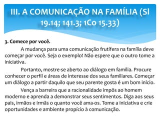 III. A COMUNICAÇÃO NA FAMÍLIA (Sl
19.14; 141.3; 1Co 15.33)
3. Comece por você.
A mudança para uma comunicação frutífera na família deve
começar por você. Seja o exemplo! Não espere que o outro tome a
iniciativa.
Portanto, mostre-se aberto ao diálogo em família. Procure
conhecer o perfil e áreas de interesse dos seus familiares. Começar
um diálogo a partir daquilo que seu parente gosta é um bom início.
Vença a barreira que a racionalidade impôs ao homem
moderno e aprenda a demonstrar seus sentimentos. Diga aos seus
pais, irmãos e irmãs o quanto você ama-os. Tome a iniciativa e crie
oportunidades e ambiente propício à comunicação.
 