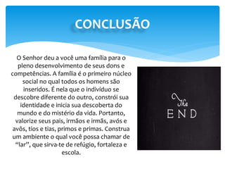 CONCLUSÃO
O Senhor deu a você uma família para o
pleno desenvolvimento de seus dons e
competências. A família é o primeiro núcleo
social no qual todos os homens são
inseridos. É nela que o indivíduo se
descobre diferente do outro, constrói sua
identidade e inicia sua descoberta do
mundo e do mistério da vida. Portanto,
valorize seus pais, irmãos e irmãs, avós e
avôs, tios e tias, primos e primas. Construa
um ambiente o qual você possa chamar de
“lar”, que sirva-te de refúgio, fortaleza e
escola.
 
