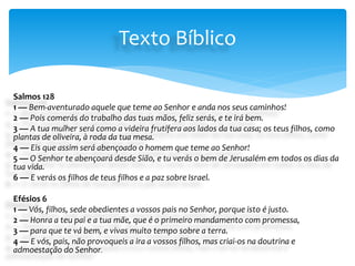 Salmos 128
1 — Bem-aventurado aquele que teme ao Senhor e anda nos seus caminhos!
2 — Pois comerás do trabalho das tuas mãos, feliz serás, e te irá bem.
3 — A tua mulher será como a videira frutífera aos lados da tua casa; os teus filhos, como
plantas de oliveira, à roda da tua mesa.
4 — Eis que assim será abençoado o homem que teme ao Senhor!
5 — O Senhor te abençoará desde Sião, e tu verás o bem de Jerusalém em todos os dias da
tua vida.
6 — E verás os filhos de teus filhos e a paz sobre Israel.
Efésios 6
1 — Vós, filhos, sede obedientes a vossos pais no Senhor, porque isto é justo.
2 — Honra a teu pai e a tua mãe, que é o primeiro mandamento com promessa,
3 — para que te vá bem, e vivas muito tempo sobre a terra.
4 — E vós, pais, não provoqueis a ira a vossos filhos, mas criai-os na doutrina e
admoestação do Senhor.
Texto Bíblico
 