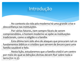 No contexto da vida pós-moderna há uma grande crise e
desconfiança nas instituições.
Por vários fatores, nem sempre fáceis de serem
compreendidos, o homem moderno se opõe as instituições
tradicionais, como a religião e a família.
Esta última tem sido alvo de ataques que procuram ruir os
fundamentos bíblicos e cristãos que servem de âncora para uma
família saudável e feliz.
Nesta lição, estudaremos que a família cristã é um centro
por meio do qual as bênçãos divinas devem fluir sobre toda a
terra (Gn 12.3).
Introdução
 