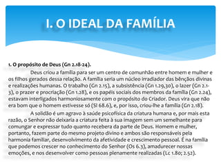 1. O propósito de Deus (Gn 2.18-24).
Deus criou a família para ser um centro de comunhão entre homem e mulher e
os filhos gerados dessa relação. A família seria um núcleo irradiador das bênçãos divinas
e realizações humanas. O trabalho (Gn 2.15), a subsistência (Gn 1.29,30), o lazer (Gn 2.1-
3), o prazer e procriação (Gn 1.28), e os papéis sociais dos membros da família (Gn 2.24),
estavam interligados harmoniosamente com o propósito do Criador. Deus vira que não
era bom que o homem estivesse só (Sl 68.6), e, por isso, criou-lhe a família (Gn 2.18).
A solidão é um agravo à saúde psicofísica da criatura humana e, por mais esta
razão, o Senhor não deixaria a criatura feita à sua imagem sem um semelhante para
comungar e expressar tudo quanto recebera da parte de Deus. Homem e mulher,
portanto, fazem parte do mesmo projeto divino e ambos são responsáveis pela
harmonia familiar, desenvolvimento da afetividade e crescimento pessoal. É na família
que podemos crescer no conhecimento do Senhor (Os 6.3), amadurecer nossas
emoções, e nos desenvolver como pessoas plenamente realizadas (Lc 1.80; 2.52).
I. O IDEAL DA FAMÍLIA
 