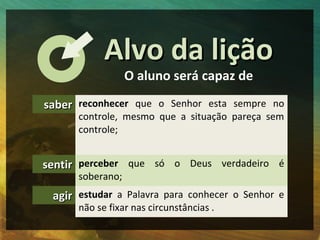 Alvo da lição
                  O aluno será capaz de

saber reconhecer que o Senhor esta sempre no
      controle, mesmo ...