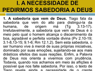 I. A NECESSIDADE DE
PEDIRMOS SABEDORIA A DEUS
1. A sabedoria que vem de Deus. Tiago fala da
sabedoria que vem do alto para distingui-la da
humana, de origem má (Tg 3.13-17).
Irrefutavelmente, a sabedoria que vem de Deus é o
meio pelo qual o homem alcança o discernimento da
boa, agradável e perfeita vontade divina (Pv 2.10-19;
3.1-8,13-15; 9.1-6; Rm 12.1,2). Sem esta sabedoria, o
ser humano vive à mercê de suas próprias iniciativas,
dominado por suas emoções, sujeitando-se aos mais
drásticos efeitos das suas reações. Enfim, a Palavra
de Deus nos orienta a vivermos com prudência.
Todavia, quando nos achamos em meio às aflições é
possível que nos falte sabedoria. Por isso, o texto de
 