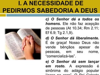I. A NECESSIDADE DE
PEDIRMOS SABEDORIA A DEUS
c) O Senhor dá a todos os
homens. Ele não faz acepção
de pessoas (At 10.34; Rm 2.11;
Ef 6.9; Tg 2.1,9).
d) O Senhor dá liberalmente.
É de graça! Nosso Deus não
vende bênçãos apesar de
pessoas, em seu nome,
“comercializá-las”.
e) O Senhor dá sem lançar
em rosto. A expressão é
sinônima do adágio popular
 