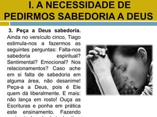 I. A NECESSIDADE DE
PEDIRMOS SABEDORIA A DEUS
3. Peça a Deus sabedoria.
Ainda no versículo cinco, Tiago
estimula-nos a fazermos as
seguintes perguntas: Falta-nos
sabedoria espiritual?
Sentimental? Emocional? Nos
relacionamentos? Caso ache
em si falta de sabedoria em
alguma área, não desanime!
Peça-a a Deus, pois é Ele
quem dá liberalmente. E mais:
não lança em rosto! Ouça as
Escrituras e ponha em prática
este ensinamento. Fazendo
 