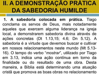 II. A DEMONSTRAÇÃO PRÁTICA
DA SABEDORIA HUMILDE
1. A sabedoria colocada em prática. Tiago
conclama os servos de Deus, mais notadamente
aqueles que exercem alguma liderança na igreja
local, a demonstrarem sabedoria divina através de
ações concretas (Dt 1.13,15; 4.6; Dn 5.12). A
sabedoria é a virtude que devemos buscar e cultivar
em nossos relacionamentos neste mundo (Mt 5.13-
16). O tempo do verbo “mostrar”, utilizado por Tiago
em 3.13, indica uma ação contínua em torno da
finalidade ou do resultado de uma obra. Desta
maneira, a Bíblia está determinando uma atuação
cristã que promova as boas obras no relacionamento
 