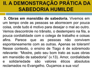 II. A DEMONSTRAÇÃO PRÁTICA DA
SABEDORIA HUMILDE
3. Obras em mansidão de sabedoria. Vivemos em
um tempo onde as pessoas se aborrecem por pouca
coisa, onde tudo é motivo para desejar o mal ao outro.
Vemos descontrole no trânsito, o destempero na fila, a
pouca cordialidade com o colega de trabalho e coisas
afins. Parece que as pessoas não convivem
espontaneamente com as outras. Apenas se toleram!
Nesse contexto, o ensino de Tiago é de sobremodo
relevante: “Mostre, pelo seu bom trato as suas obras
em mansidão de sabedoria” (v.13). Amor, cordialidade
e solidariedade são valores éticos absolutos
reclamados no Evangelho. Ouçamos a sua voz!
 