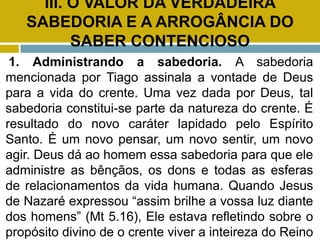 III. O VALOR DA VERDADEIRA
SABEDORIA E A ARROGÂNCIA DO
SABER CONTENCIOSO
1. Administrando a sabedoria. A sabedoria
mencionada por Tiago assinala a vontade de Deus
para a vida do crente. Uma vez dada por Deus, tal
sabedoria constitui-se parte da natureza do crente. É
resultado do novo caráter lapidado pelo Espírito
Santo. É um novo pensar, um novo sentir, um novo
agir. Deus dá ao homem essa sabedoria para que ele
administre as bênçãos, os dons e todas as esferas
de relacionamentos da vida humana. Quando Jesus
de Nazaré expressou “assim brilhe a vossa luz diante
dos homens” (Mt 5.16), Ele estava refletindo sobre o
propósito divino de o crente viver a inteireza do Reino
 