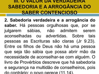 III. O VALOR DA VERDADEIRA
SABEDORIA E A ARROGÂNCIA DO
SABER CONTENCIOSO
2. Sabedoria verdadeira e a arrogância do
saber. Há pessoas orgulhosas que, por se
julgarem sábias, não admitem serem
aconselhadas ou advertidas. Sobre tais
pessoas as Escrituras são claras (Jr 9.23).
Entre os filhos de Deus não há uma pessoa
que seja tão sábia que possa abrir mão da
necessidade de aconselhar-se com alguém. O
livro de Provérbios descreve que há sabedoria
e segurança na multidão de conselheiros, pois
 