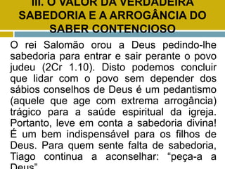 III. O VALOR DA VERDADEIRA
SABEDORIA E A ARROGÂNCIA DO
SABER CONTENCIOSO
O rei Salomão orou a Deus pedindo-lhe
sabedoria para entrar e sair perante o povo
judeu (2Cr 1.10). Disto podemos concluir
que lidar com o povo sem depender dos
sábios conselhos de Deus é um pedantismo
(aquele que age com extrema arrogância)
trágico para a saúde espiritual da igreja.
Portanto, leve em conta a sabedoria divina!
É um bem indispensável para os filhos de
Deus. Para quem sente falta de sabedoria,
Tiago continua a aconselhar: “peça-a a
 
