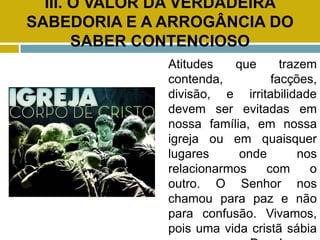 III. O VALOR DA VERDADEIRA
SABEDORIA E A ARROGÂNCIA DO
SABER CONTENCIOSO
Atitudes que trazem
contenda, facções,
divisão, e irritabilidade
devem ser evitadas em
nossa família, em nossa
igreja ou em quaisquer
lugares onde nos
relacionarmos com o
outro. O Senhor nos
chamou para paz e não
para confusão. Vivamos,
pois uma vida cristã sábia
 