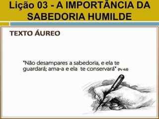 Lição 03 - A IMPORTÂNCIA DA
SABEDORIA HUMILDE
TEXTO ÁUREO
 