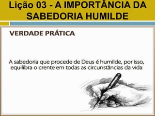 Lição 03 - A IMPORTÂNCIA DA
SABEDORIA HUMILDE
VERDADE PRÁTICA
 
