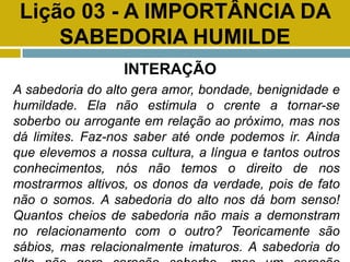 Lição 03 - A IMPORTÂNCIA DA
SABEDORIA HUMILDE
INTERAÇÃO
A sabedoria do alto gera amor, bondade, benignidade e
humildade. Ela não estimula o crente a tornar-se
soberbo ou arrogante em relação ao próximo, mas nos
dá limites. Faz-nos saber até onde podemos ir. Ainda
que elevemos a nossa cultura, a língua e tantos outros
conhecimentos, nós não temos o direito de nos
mostrarmos altivos, os donos da verdade, pois de fato
não o somos. A sabedoria do alto nos dá bom senso!
Quantos cheios de sabedoria não mais a demonstram
no relacionamento com o outro? Teoricamente são
sábios, mas relacionalmente imaturos. A sabedoria do
 