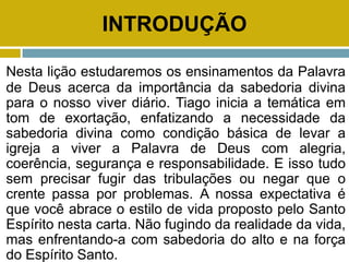 INTRODUÇÃO
Nesta lição estudaremos os ensinamentos da Palavra
de Deus acerca da importância da sabedoria divina
para o nosso viver diário. Tiago inicia a temática em
tom de exortação, enfatizando a necessidade da
sabedoria divina como condição básica de levar a
igreja a viver a Palavra de Deus com alegria,
coerência, segurança e responsabilidade. E isso tudo
sem precisar fugir das tribulações ou negar que o
crente passa por problemas. A nossa expectativa é
que você abrace o estilo de vida proposto pelo Santo
Espírito nesta carta. Não fugindo da realidade da vida,
mas enfrentando-a com sabedoria do alto e na força
do Espírito Santo.
 